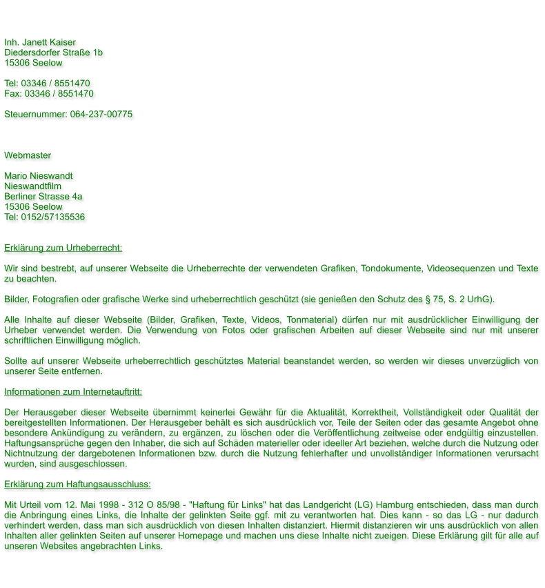 Inh. Janett Kaiser Diedersdorfer Strae 1b 15306 Seelow   Tel: 03346 / 8551470 Fax: 03346 / 8551470  Steuernummer: 064-237-00775    Webmaster  Mario Nieswandt Nieswandtfilm Berliner Strasse 4a 15306 Seelow Tel: 0152/57135536   Erklrung zum Urheberrecht:  Wir sind bestrebt, auf unserer Webseite die Urheberrechte der verwendeten Grafiken, Tondokumente, Videosequenzen und Texte zu beachten.  Bilder, Fotografien oder grafische Werke sind urheberrechtlich geschtzt (sie genieen den Schutz des  75, S. 2 UrhG).  Alle Inhalte auf dieser Webseite (Bilder, Grafiken, Texte, Videos, Tonmaterial) drfen nur mit ausdrcklicher Einwilligung der Urheber verwendet werden. Die Verwendung von Fotos oder grafischen Arbeiten auf dieser Webseite sind nur mit unserer schriftlichen Einwilligung mglich.  Sollte auf unserer Webseite urheberrechtlich geschtztes Material beanstandet werden, so werden wir dieses unverzglich von unserer Seite entfernen.   Informationen zum Internetauftritt:  Der Herausgeber dieser Webseite bernimmt keinerlei Gewhr fr die Aktualitt, Korrektheit, Vollstndigkeit oder Qualitt der bereitgestellten Informationen. Der Herausgeber behlt es sich ausdrcklich vor, Teile der Seiten oder das gesamte Angebot ohne besondere Ankndigung zu verndern, zu ergnzen, zu lschen oder die Verffentlichung zeitweise oder endgltig einzustellen. Haftungsansprche gegen den Inhaber, die sich auf Schden materieller oder ideeller Art beziehen, welche durch die Nutzung oder Nichtnutzung der dargebotenen Informationen bzw. durch die Nutzung fehlerhafter und unvollstndiger Informationen verursacht wurden, sind ausgeschlossen.  Erklrung zum Haftungsausschluss:  Mit Urteil vom 12. Mai 1998 - 312 O 85/98 - "Haftung fr Links" hat das Landgericht (LG) Hamburg entschieden, dass man durch die Anbringung eines Links, die Inhalte der gelinkten Seite ggf. mit zu verantworten hat. Dies kann - so das LG - nur dadurch verhindert werden, dass man sich ausdrcklich von diesen Inhalten distanziert. Hiermit distanzieren wir uns ausdrcklich von allen Inhalten aller gelinkten Seiten auf unserer Homepage und machen uns diese Inhalte nicht zueigen. Diese Erklrung gilt fr alle auf unseren Websites angebrachten Links.